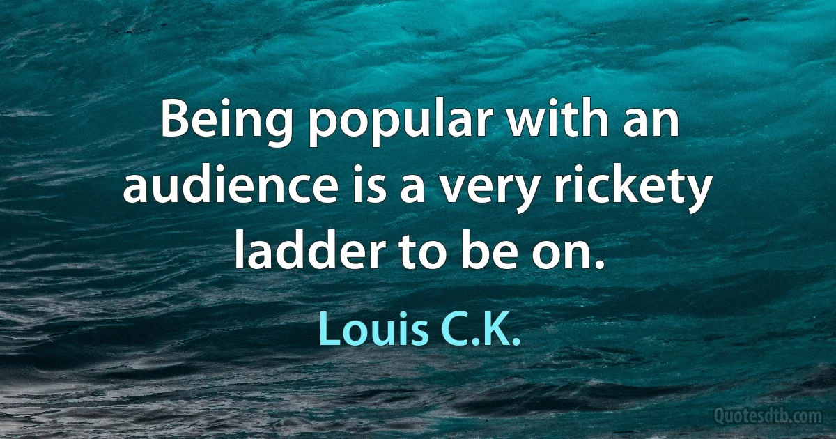 Being popular with an audience is a very rickety ladder to be on. (Louis C.K.)