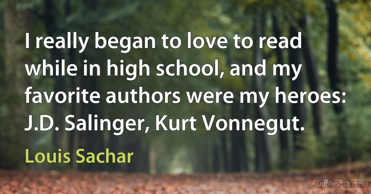 I really began to love to read while in high school, and my favorite authors were my heroes: J.D. Salinger, Kurt Vonnegut. (Louis Sachar)