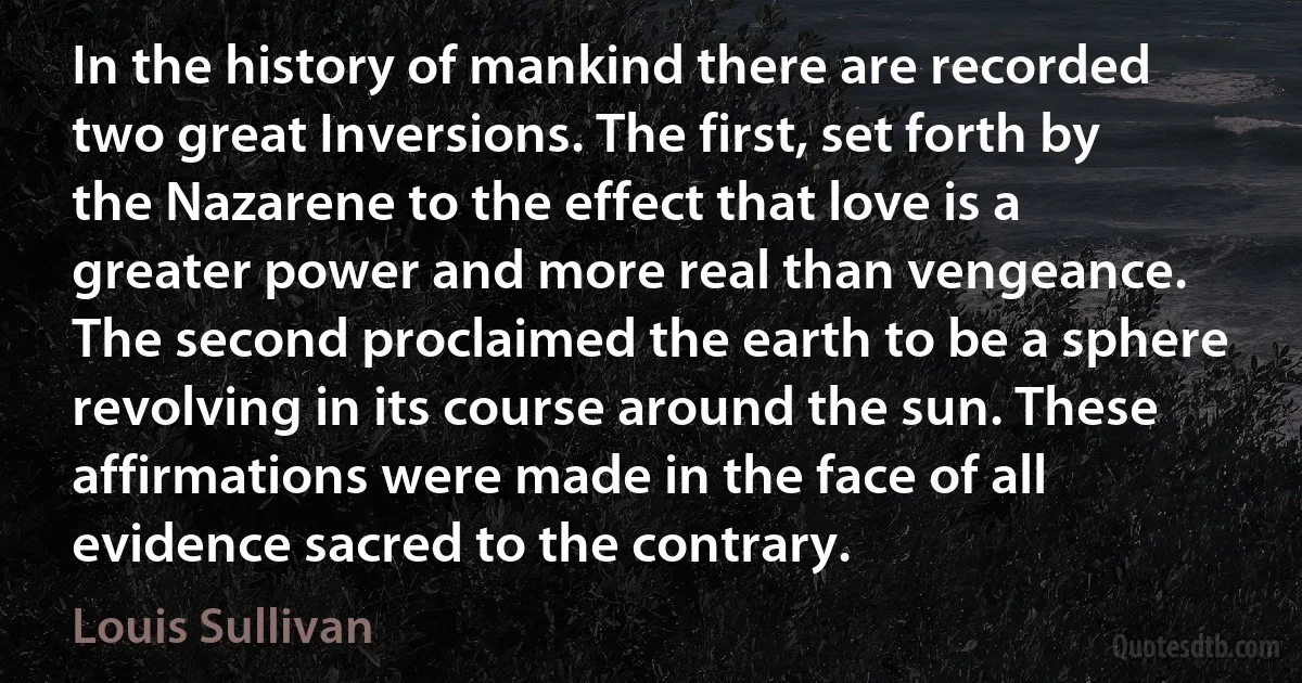 In the history of mankind there are recorded two great Inversions. The first, set forth by the Nazarene to the effect that love is a greater power and more real than vengeance. The second proclaimed the earth to be a sphere revolving in its course around the sun. These affirmations were made in the face of all evidence sacred to the contrary. (Louis Sullivan)