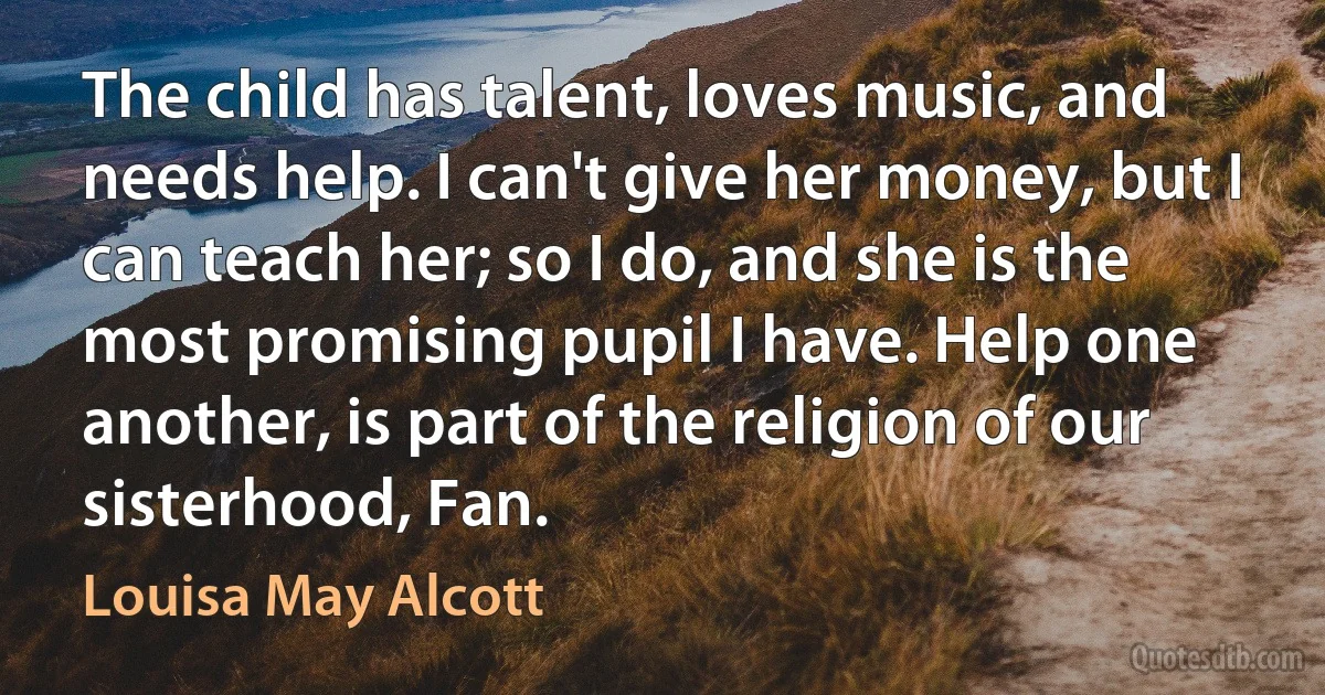 The child has talent, loves music, and needs help. I can't give her money, but I can teach her; so I do, and she is the most promising pupil I have. Help one another, is part of the religion of our sisterhood, Fan. (Louisa May Alcott)