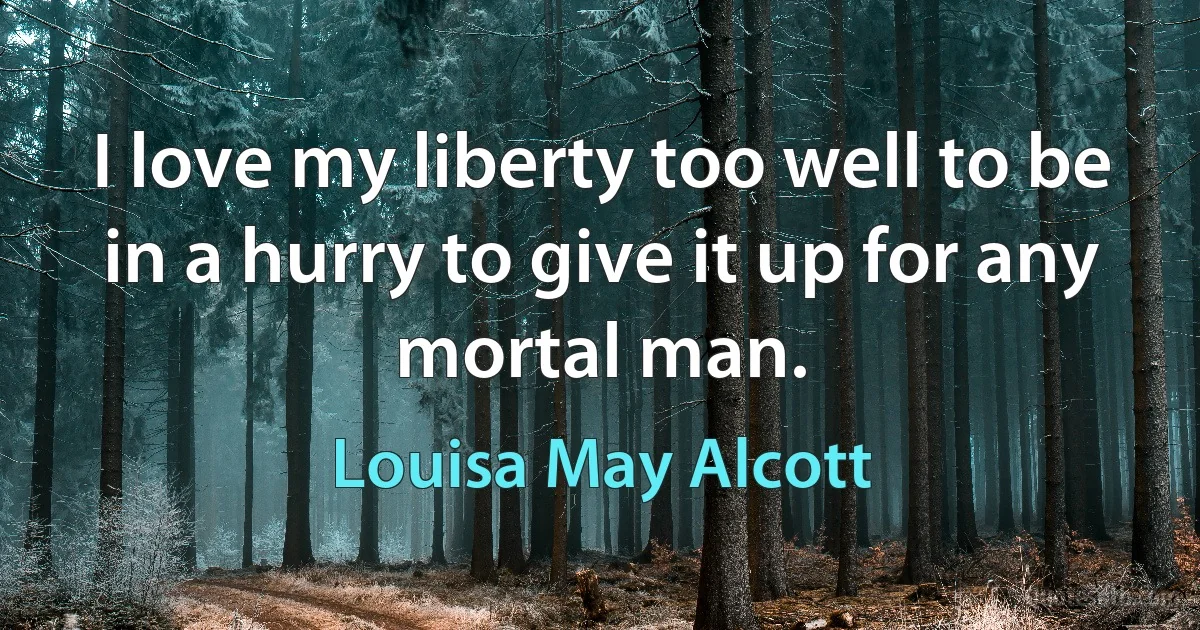 I love my liberty too well to be in a hurry to give it up for any mortal man. (Louisa May Alcott)