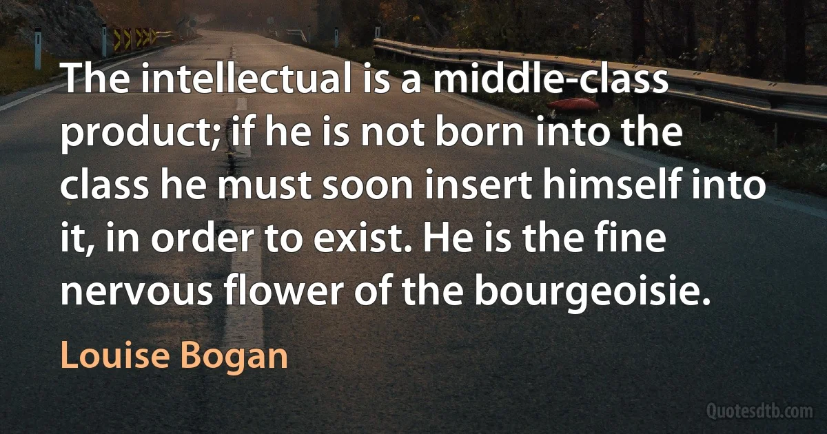 The intellectual is a middle-class product; if he is not born into the class he must soon insert himself into it, in order to exist. He is the fine nervous flower of the bourgeoisie. (Louise Bogan)