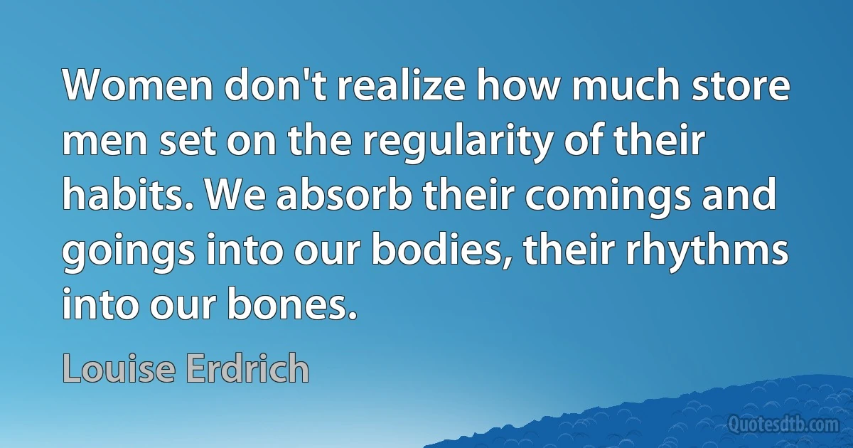 Women don't realize how much store men set on the regularity of their habits. We absorb their comings and goings into our bodies, their rhythms into our bones. (Louise Erdrich)