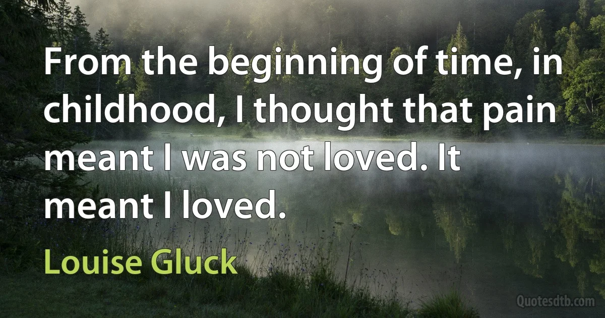 From the beginning of time, in childhood, I thought that pain meant I was not loved. It meant I loved. (Louise Gluck)