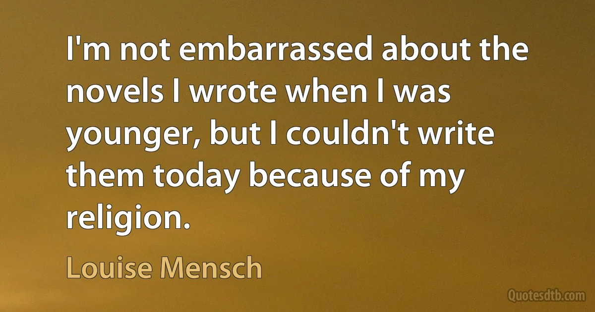 I'm not embarrassed about the novels I wrote when I was younger, but I couldn't write them today because of my religion. (Louise Mensch)