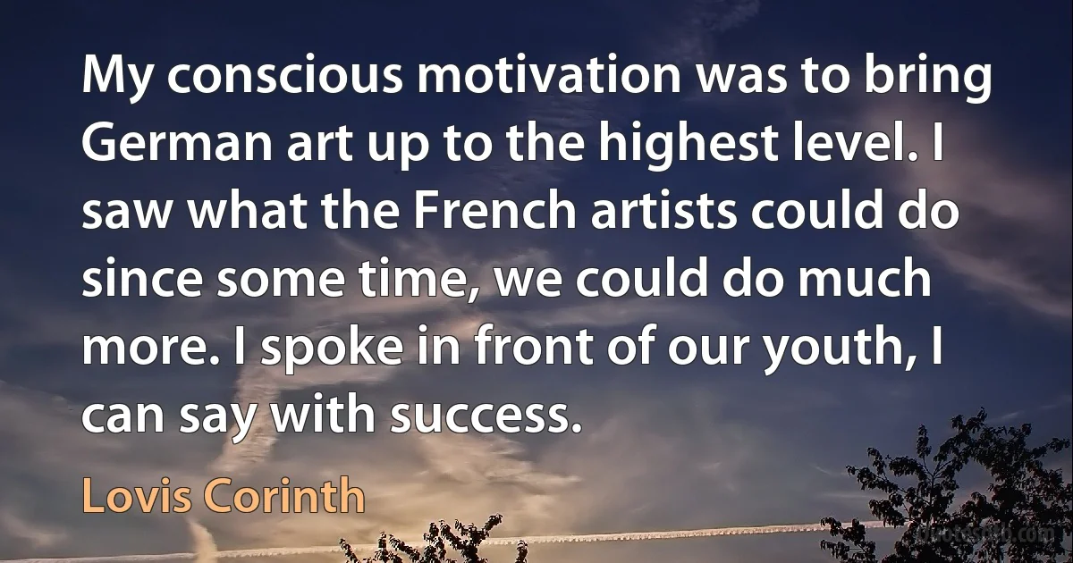 My conscious motivation was to bring German art up to the highest level. I saw what the French artists could do since some time, we could do much more. I spoke in front of our youth, I can say with success. (Lovis Corinth)