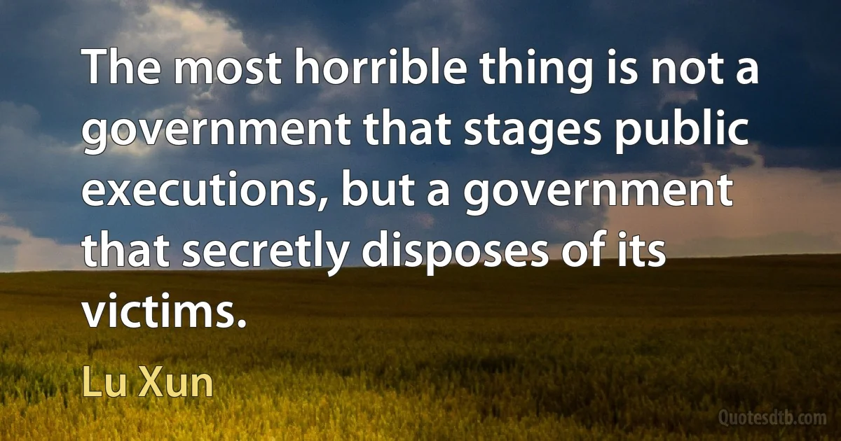 The most horrible thing is not a government that stages public executions, but a government that secretly disposes of its victims. (Lu Xun)