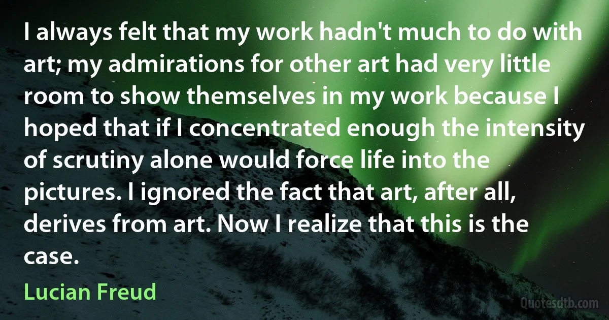 I always felt that my work hadn't much to do with art; my admirations for other art had very little room to show themselves in my work because I hoped that if I concentrated enough the intensity of scrutiny alone would force life into the pictures. I ignored the fact that art, after all, derives from art. Now I realize that this is the case. (Lucian Freud)