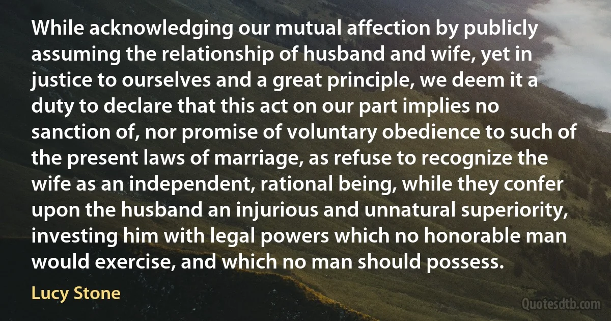 While acknowledging our mutual affection by publicly assuming the relationship of husband and wife, yet in justice to ourselves and a great principle, we deem it a duty to declare that this act on our part implies no sanction of, nor promise of voluntary obedience to such of the present laws of marriage, as refuse to recognize the wife as an independent, rational being, while they confer upon the husband an injurious and unnatural superiority, investing him with legal powers which no honorable man would exercise, and which no man should possess. (Lucy Stone)