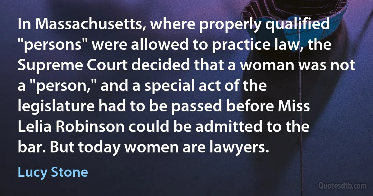 In Massachusetts, where properly qualified "persons" were allowed to practice law, the Supreme Court decided that a woman was not a "person," and a special act of the legislature had to be passed before Miss Lelia Robinson could be admitted to the bar. But today women are lawyers. (Lucy Stone)