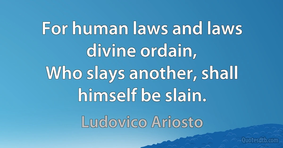 For human laws and laws divine ordain,
Who slays another, shall himself be slain. (Ludovico Ariosto)