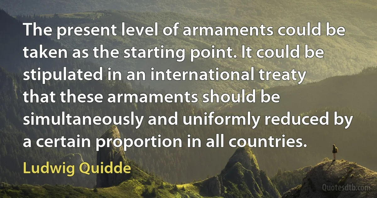 The present level of armaments could be taken as the starting point. It could be stipulated in an international treaty that these armaments should be simultaneously and uniformly reduced by a certain proportion in all countries. (Ludwig Quidde)