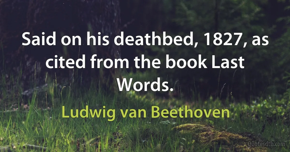 Said on his deathbed, 1827, as cited from the book Last Words. (Ludwig van Beethoven)