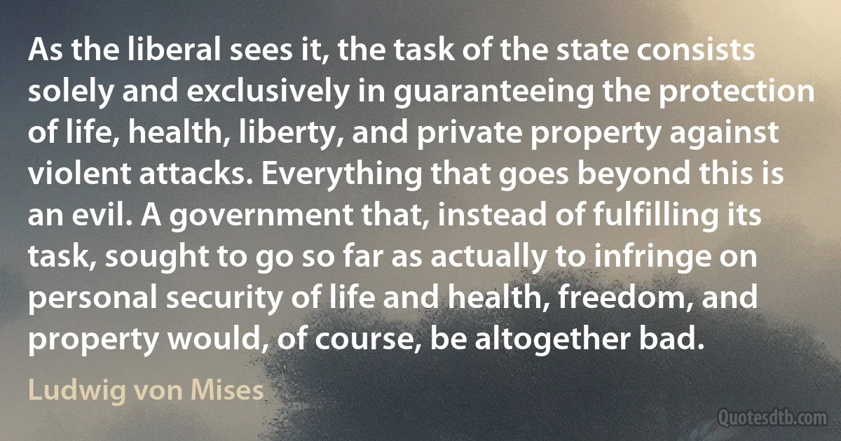 As the liberal sees it, the task of the state consists solely and exclusively in guaranteeing the protection of life, health, liberty, and private property against violent attacks. Everything that goes beyond this is an evil. A government that, instead of fulfilling its task, sought to go so far as actually to infringe on personal security of life and health, freedom, and property would, of course, be altogether bad. (Ludwig von Mises)