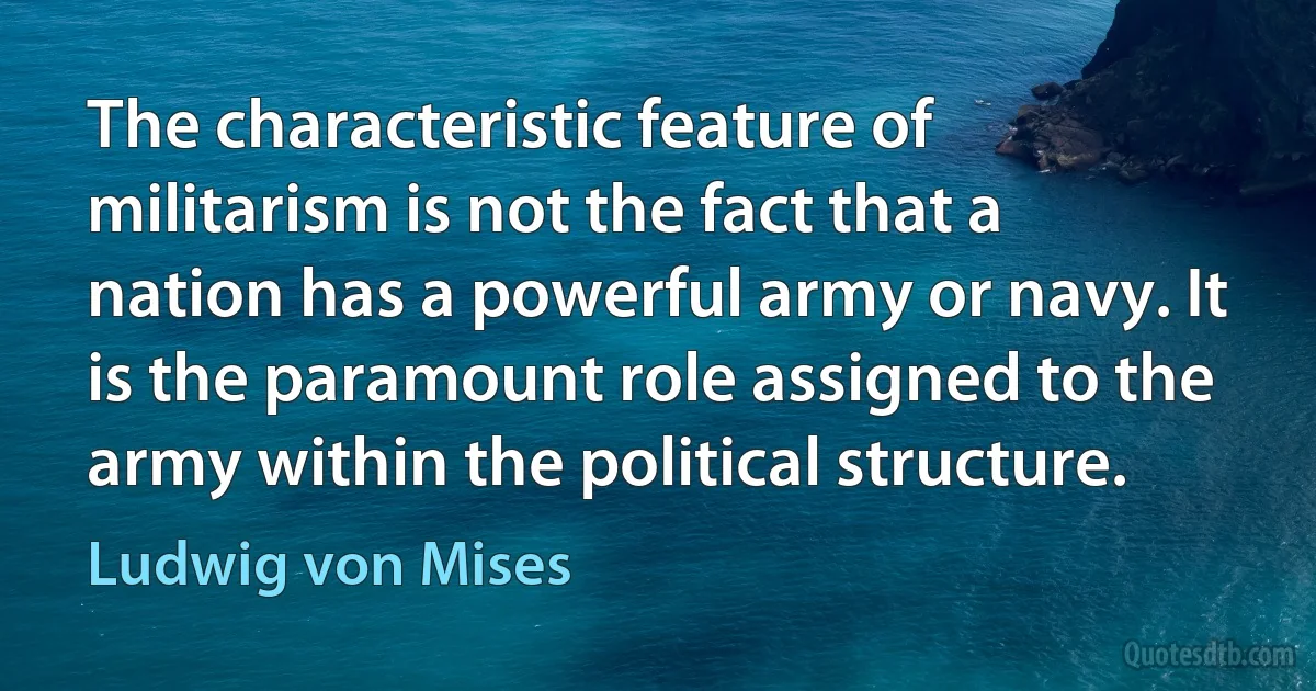 The characteristic feature of militarism is not the fact that a nation has a powerful army or navy. It is the paramount role assigned to the army within the political structure. (Ludwig von Mises)