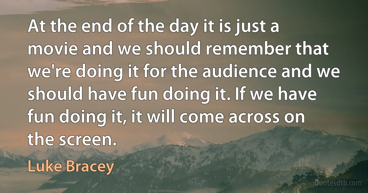 At the end of the day it is just a movie and we should remember that we're doing it for the audience and we should have fun doing it. If we have fun doing it, it will come across on the screen. (Luke Bracey)