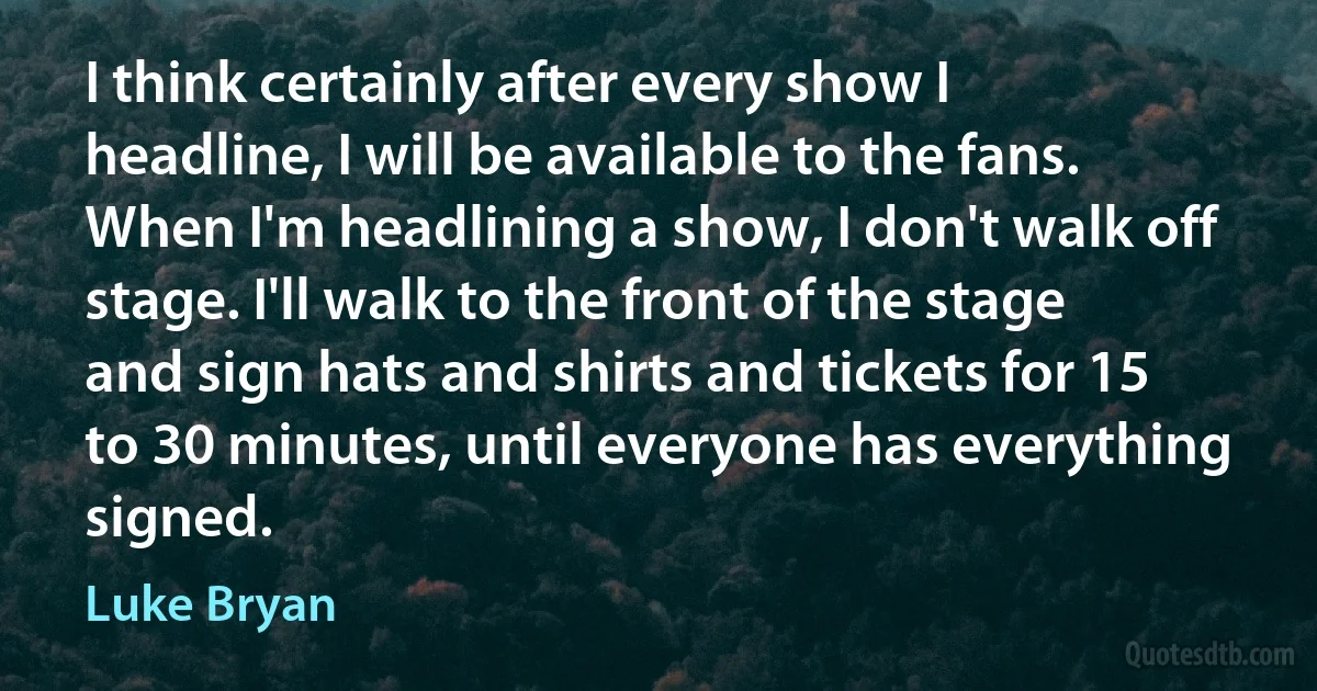 I think certainly after every show I headline, I will be available to the fans. When I'm headlining a show, I don't walk off stage. I'll walk to the front of the stage and sign hats and shirts and tickets for 15 to 30 minutes, until everyone has everything signed. (Luke Bryan)