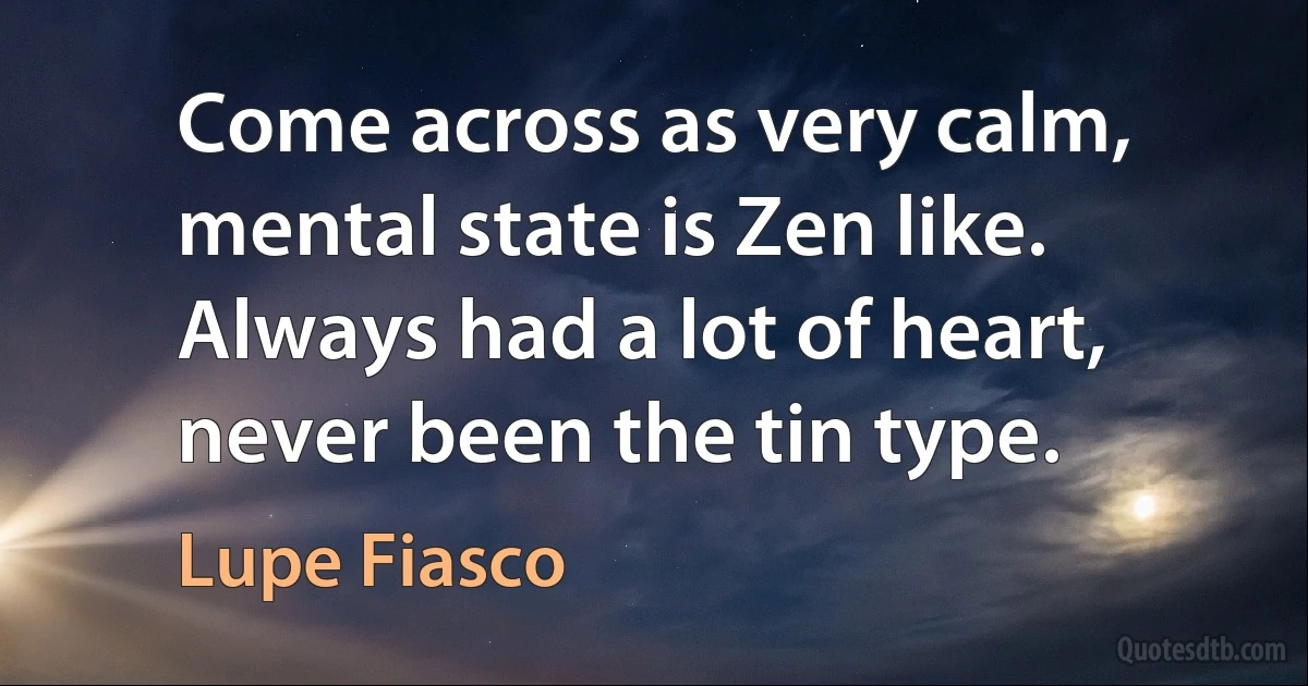 Come across as very calm, mental state is Zen like. Always had a lot of heart, never been the tin type. (Lupe Fiasco)