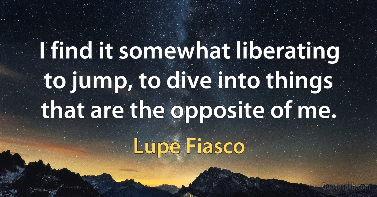 I find it somewhat liberating to jump, to dive into things that are the opposite of me. (Lupe Fiasco)