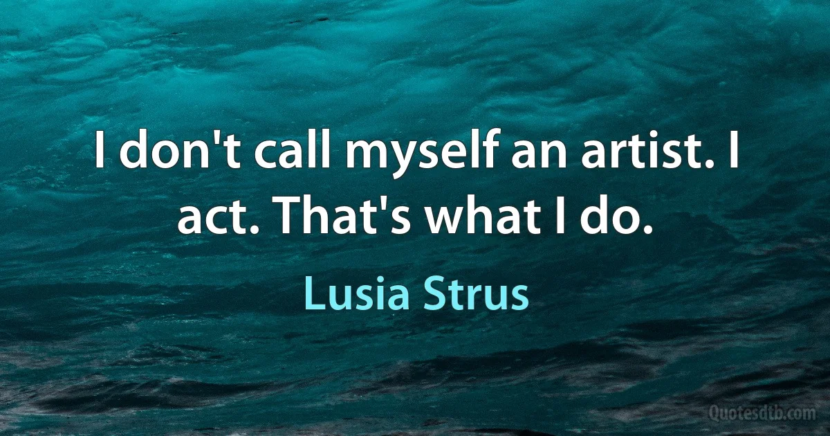 I don't call myself an artist. I act. That's what I do. (Lusia Strus)