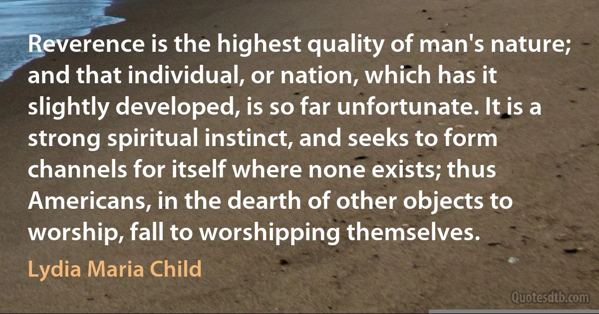 Reverence is the highest quality of man's nature; and that individual, or nation, which has it slightly developed, is so far unfortunate. It is a strong spiritual instinct, and seeks to form channels for itself where none exists; thus Americans, in the dearth of other objects to worship, fall to worshipping themselves. (Lydia Maria Child)