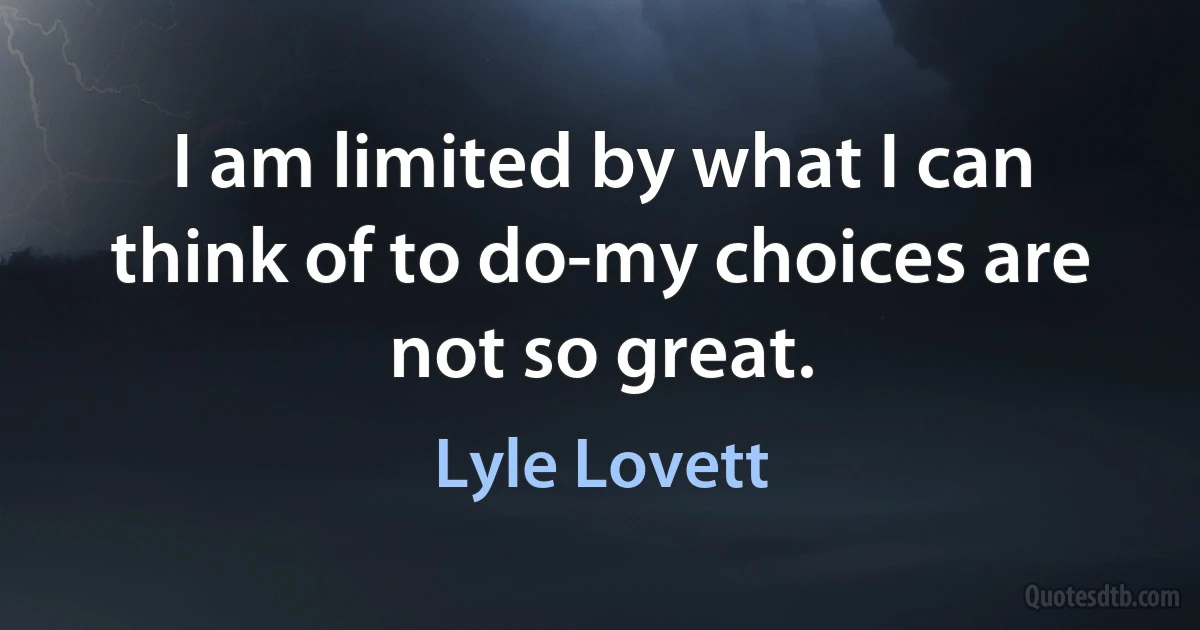 I am limited by what I can think of to do-my choices are not so great. (Lyle Lovett)