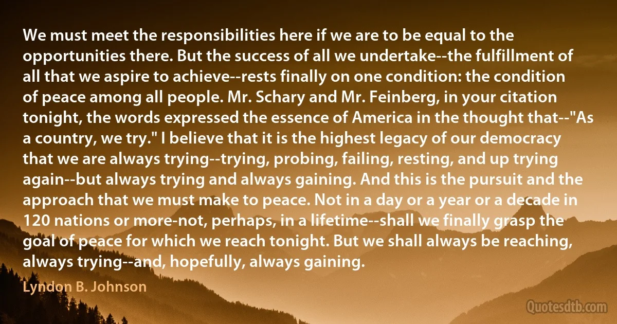 We must meet the responsibilities here if we are to be equal to the opportunities there. But the success of all we undertake--the fulfillment of all that we aspire to achieve--rests finally on one condition: the condition of peace among all people. Mr. Schary and Mr. Feinberg, in your citation tonight, the words expressed the essence of America in the thought that--"As a country, we try." I believe that it is the highest legacy of our democracy that we are always trying--trying, probing, failing, resting, and up trying again--but always trying and always gaining. And this is the pursuit and the approach that we must make to peace. Not in a day or a year or a decade in 120 nations or more-not, perhaps, in a lifetime--shall we finally grasp the goal of peace for which we reach tonight. But we shall always be reaching, always trying--and, hopefully, always gaining. (Lyndon B. Johnson)