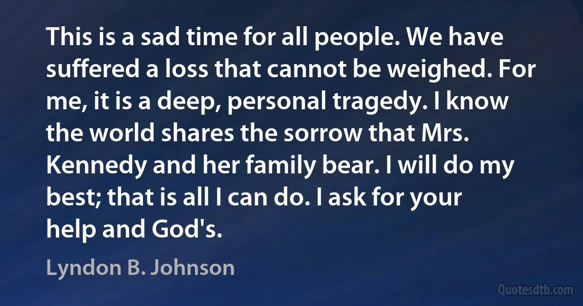 This is a sad time for all people. We have suffered a loss that cannot be weighed. For me, it is a deep, personal tragedy. I know the world shares the sorrow that Mrs. Kennedy and her family bear. I will do my best; that is all I can do. I ask for your help and God's. (Lyndon B. Johnson)