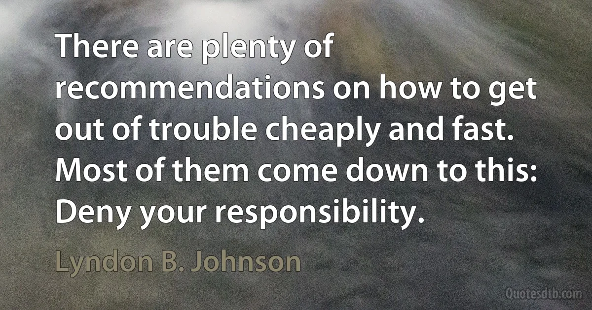 There are plenty of recommendations on how to get out of trouble cheaply and fast. Most of them come down to this: Deny your responsibility. (Lyndon B. Johnson)