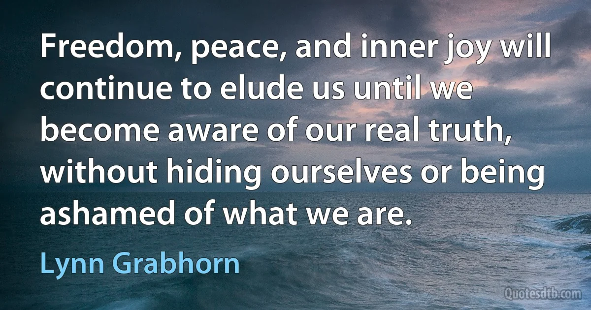 Freedom, peace, and inner joy will continue to elude us until we become aware of our real truth, without hiding ourselves or being ashamed of what we are. (Lynn Grabhorn)