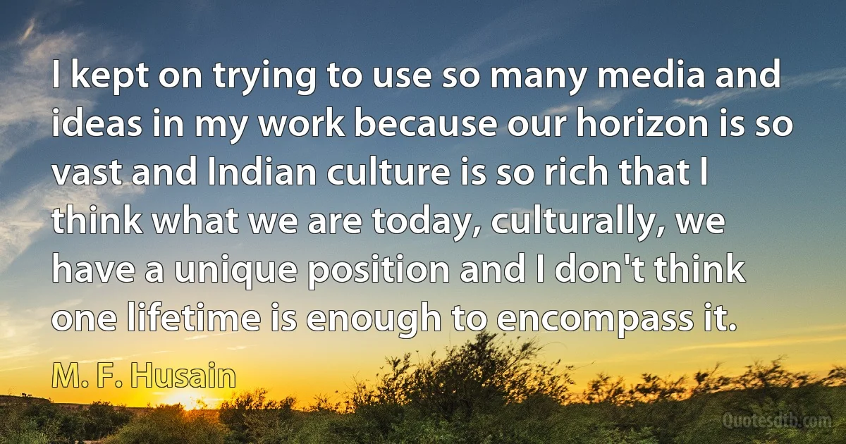 I kept on trying to use so many media and ideas in my work because our horizon is so vast and Indian culture is so rich that I think what we are today, culturally, we have a unique position and I don't think one lifetime is enough to encompass it. (M. F. Husain)