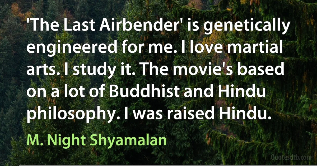 'The Last Airbender' is genetically engineered for me. I love martial arts. I study it. The movie's based on a lot of Buddhist and Hindu philosophy. I was raised Hindu. (M. Night Shyamalan)