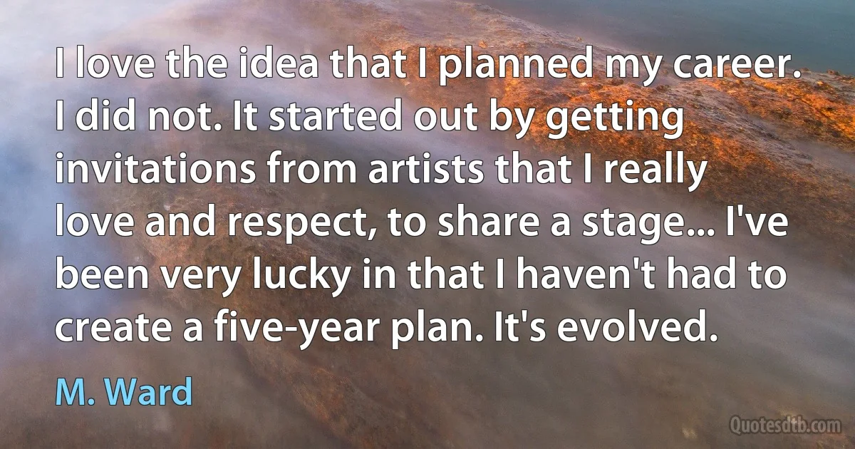 I love the idea that I planned my career. I did not. It started out by getting invitations from artists that I really love and respect, to share a stage... I've been very lucky in that I haven't had to create a five-year plan. It's evolved. (M. Ward)