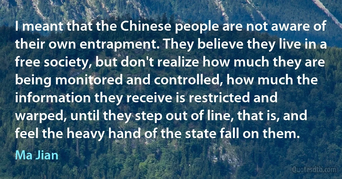 I meant that the Chinese people are not aware of their own entrapment. They believe they live in a free society, but don't realize how much they are being monitored and controlled, how much the information they receive is restricted and warped, until they step out of line, that is, and feel the heavy hand of the state fall on them. (Ma Jian)