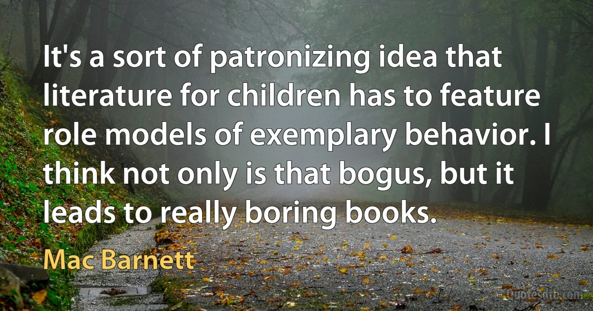 It's a sort of patronizing idea that literature for children has to feature role models of exemplary behavior. I think not only is that bogus, but it leads to really boring books. (Mac Barnett)