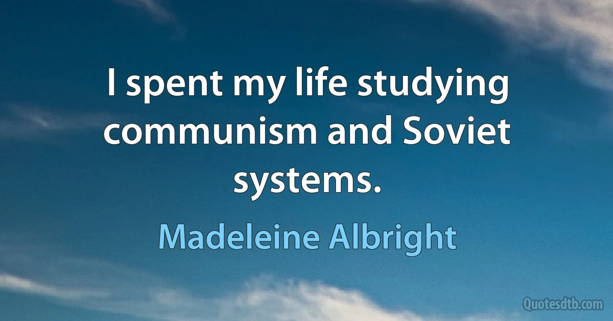 I spent my life studying communism and Soviet systems. (Madeleine Albright)