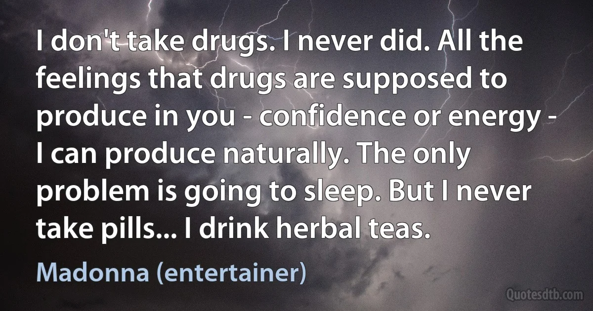 I don't take drugs. I never did. All the feelings that drugs are supposed to produce in you - confidence or energy - I can produce naturally. The only problem is going to sleep. But I never take pills... I drink herbal teas. (Madonna (entertainer))