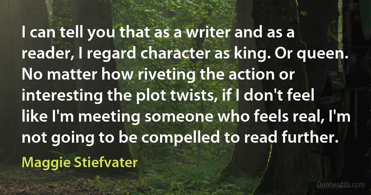 I can tell you that as a writer and as a reader, I regard character as king. Or queen. No matter how riveting the action or interesting the plot twists, if I don't feel like I'm meeting someone who feels real, I'm not going to be compelled to read further. (Maggie Stiefvater)