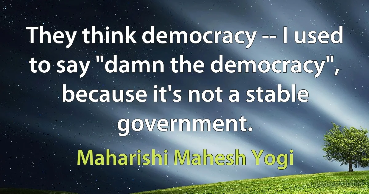 They think democracy -- I used to say "damn the democracy", because it's not a stable government. (Maharishi Mahesh Yogi)