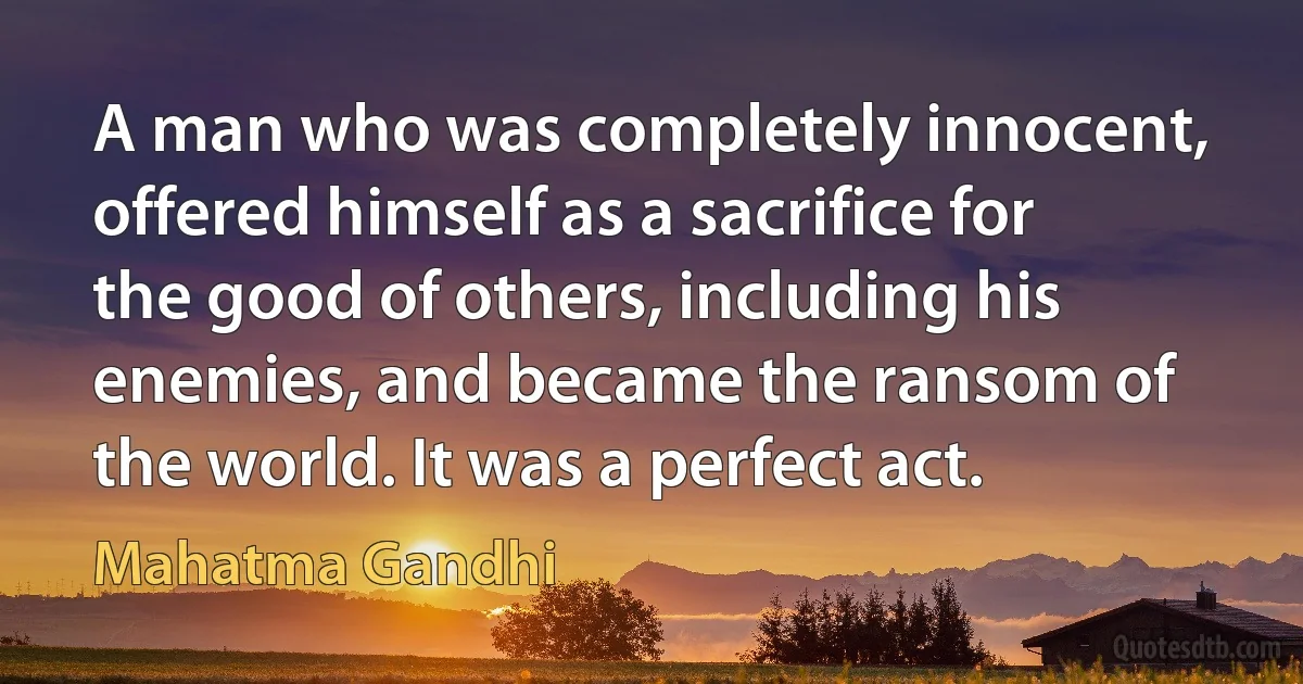 A man who was completely innocent, offered himself as a sacrifice for the good of others, including his enemies, and became the ransom of the world. It was a perfect act. (Mahatma Gandhi)