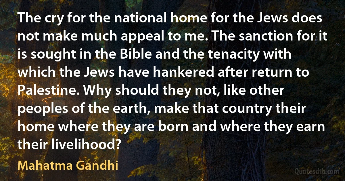 The cry for the national home for the Jews does not make much appeal to me. The sanction for it is sought in the Bible and the tenacity with which the Jews have hankered after return to Palestine. Why should they not, like other peoples of the earth, make that country their home where they are born and where they earn their livelihood? (Mahatma Gandhi)