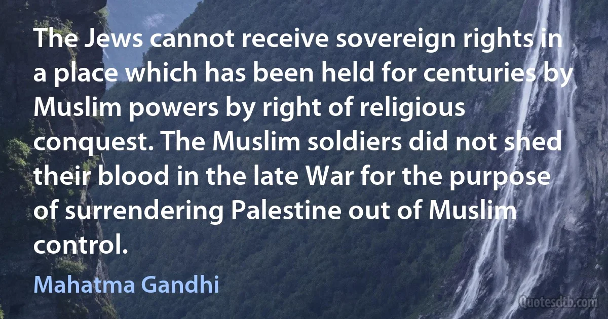 The Jews cannot receive sovereign rights in a place which has been held for centuries by Muslim powers by right of religious conquest. The Muslim soldiers did not shed their blood in the late War for the purpose of surrendering Palestine out of Muslim control. (Mahatma Gandhi)