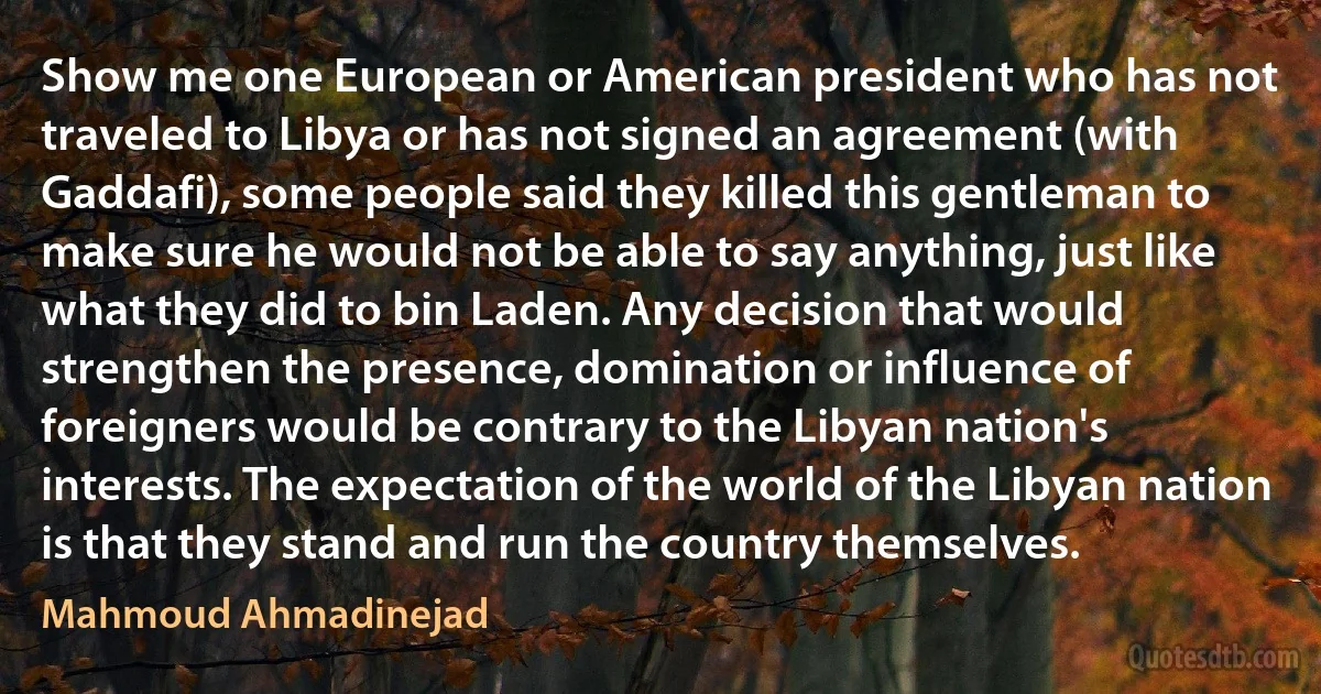 Show me one European or American president who has not traveled to Libya or has not signed an agreement (with Gaddafi), some people said they killed this gentleman to make sure he would not be able to say anything, just like what they did to bin Laden. Any decision that would strengthen the presence, domination or influence of foreigners would be contrary to the Libyan nation's interests. The expectation of the world of the Libyan nation is that they stand and run the country themselves. (Mahmoud Ahmadinejad)