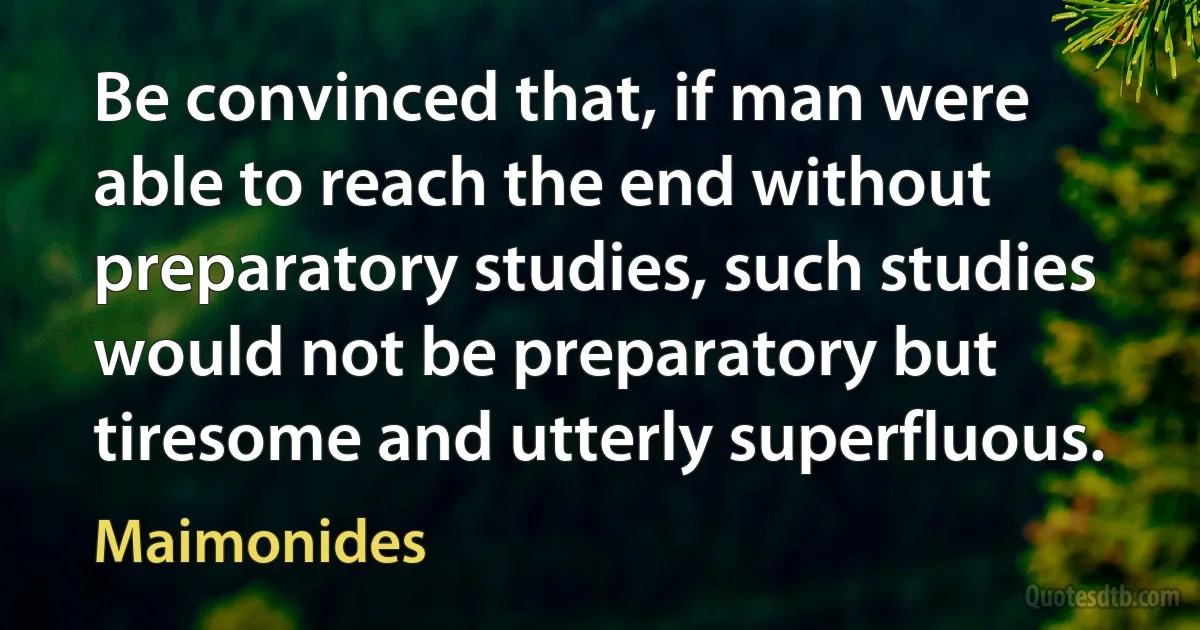 Be convinced that, if man were able to reach the end without preparatory studies, such studies would not be preparatory but tiresome and utterly superfluous. (Maimonides)