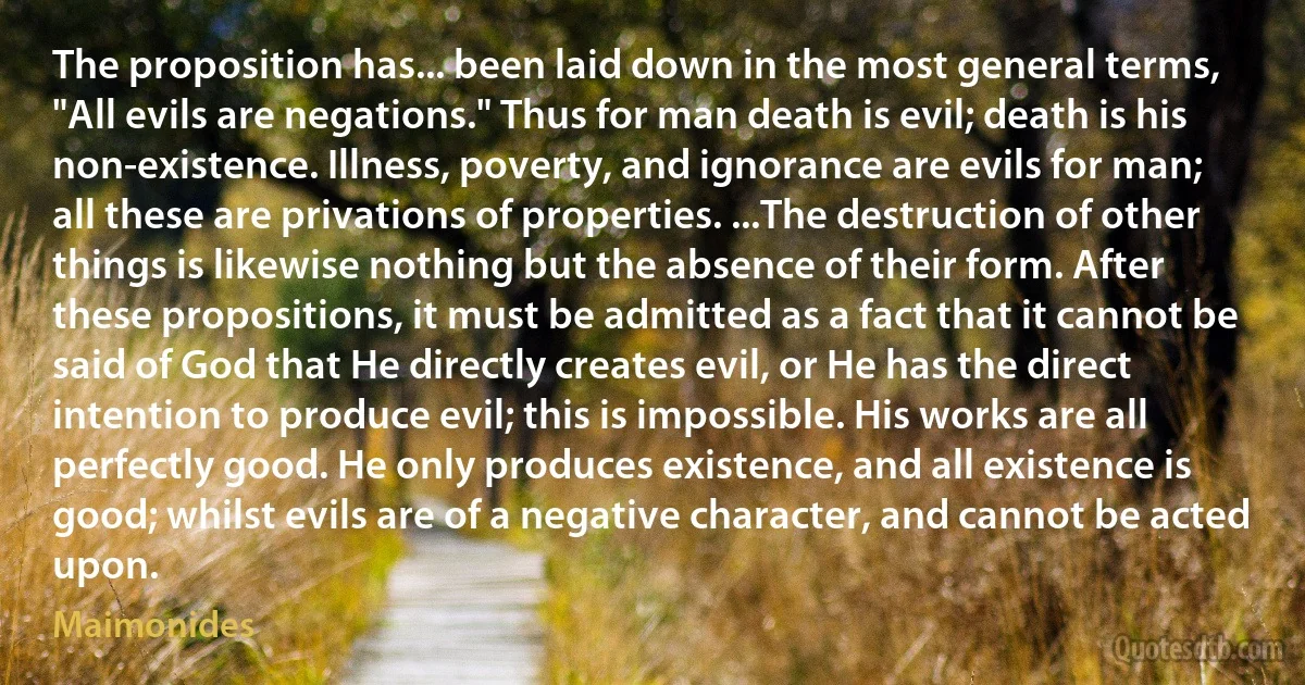 The proposition has... been laid down in the most general terms, "All evils are negations." Thus for man death is evil; death is his non-existence. Illness, poverty, and ignorance are evils for man; all these are privations of properties. ...The destruction of other things is likewise nothing but the absence of their form. After these propositions, it must be admitted as a fact that it cannot be said of God that He directly creates evil, or He has the direct intention to produce evil; this is impossible. His works are all perfectly good. He only produces existence, and all existence is good; whilst evils are of a negative character, and cannot be acted upon. (Maimonides)