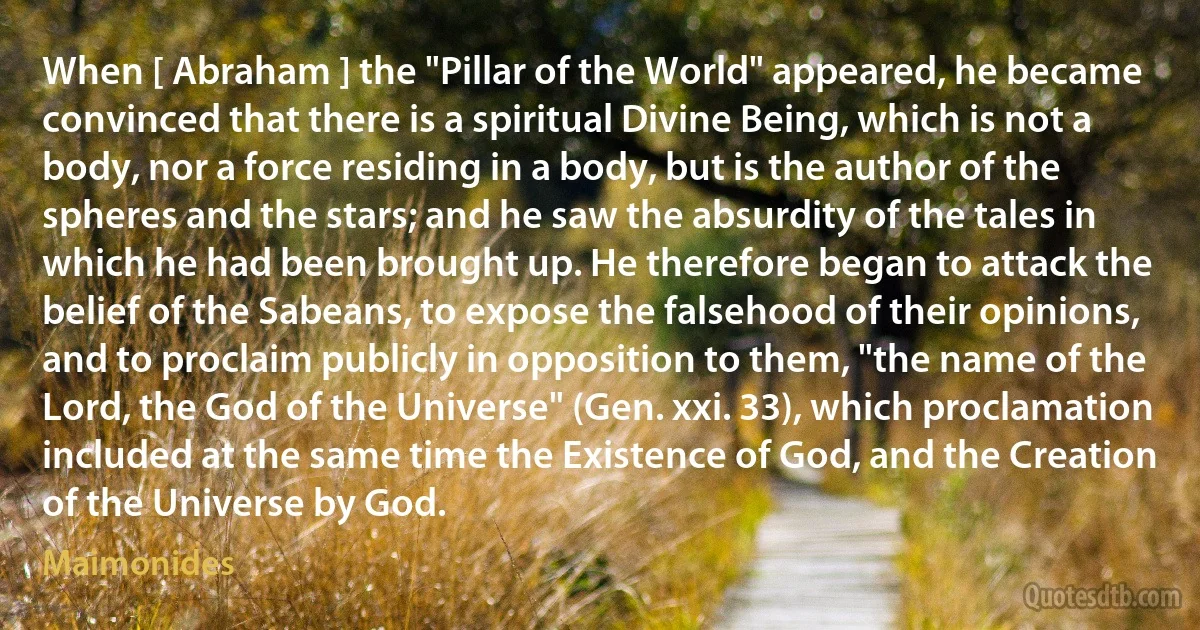 When [ Abraham ] the "Pillar of the World" appeared, he became convinced that there is a spiritual Divine Being, which is not a body, nor a force residing in a body, but is the author of the spheres and the stars; and he saw the absurdity of the tales in which he had been brought up. He therefore began to attack the belief of the Sabeans, to expose the falsehood of their opinions, and to proclaim publicly in opposition to them, "the name of the Lord, the God of the Universe" (Gen. xxi. 33), which proclamation included at the same time the Existence of God, and the Creation of the Universe by God. (Maimonides)