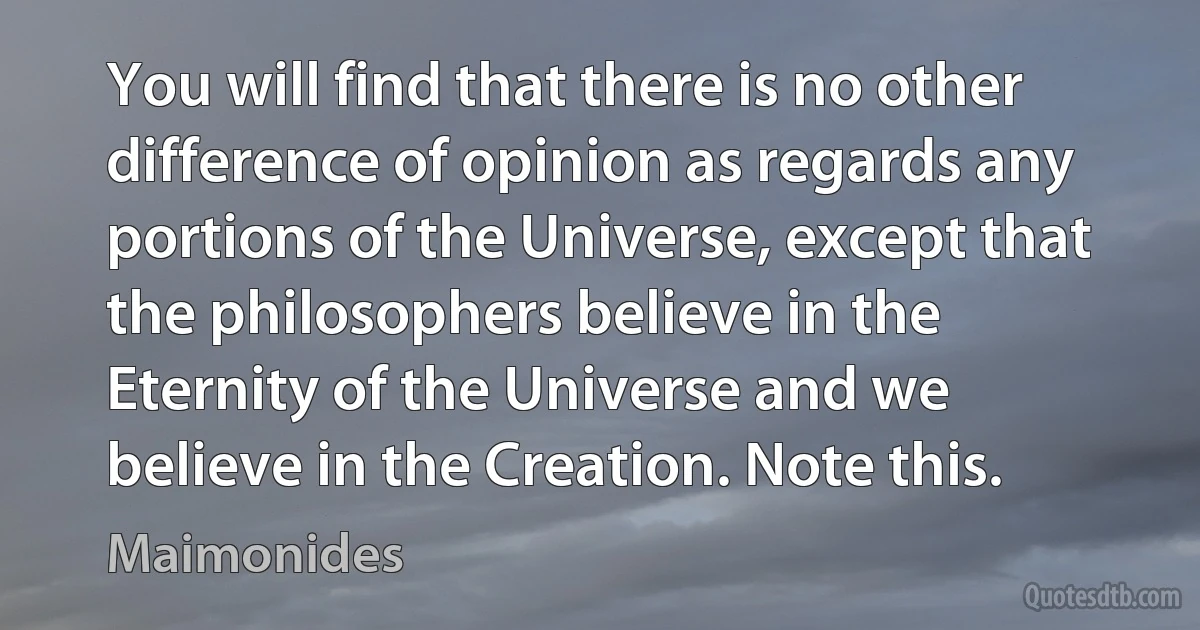 You will find that there is no other difference of opinion as regards any portions of the Universe, except that the philosophers believe in the Eternity of the Universe and we believe in the Creation. Note this. (Maimonides)