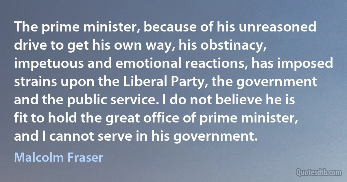 The prime minister, because of his unreasoned drive to get his own way, his obstinacy, impetuous and emotional reactions, has imposed strains upon the Liberal Party, the government and the public service. I do not believe he is fit to hold the great office of prime minister, and I cannot serve in his government. (Malcolm Fraser)