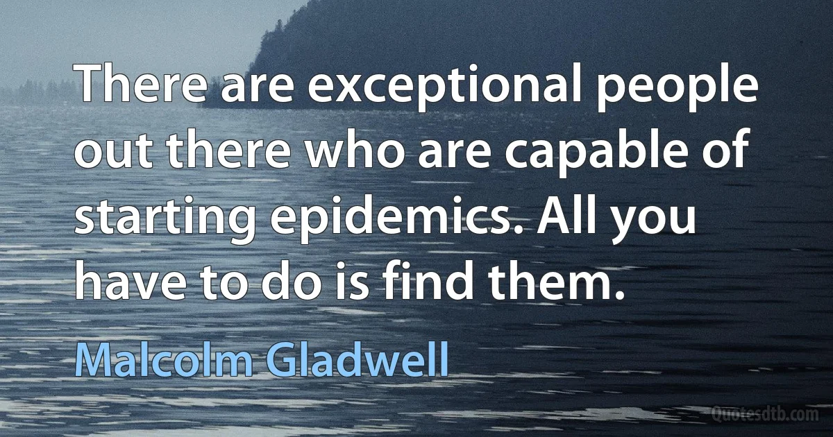 There are exceptional people out there who are capable of starting epidemics. All you have to do is find them. (Malcolm Gladwell)