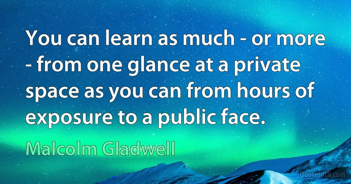 You can learn as much - or more - from one glance at a private space as you can from hours of exposure to a public face. (Malcolm Gladwell)